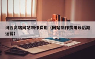 漳浦河西高端网站制作费用（网站制作费用及后期运营）