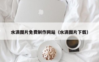 漳浦水滴图片免费制作网站（水滴图片下载）