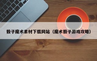漳浦骰子魔术素材下载网站（魔术骰子游戏攻略）